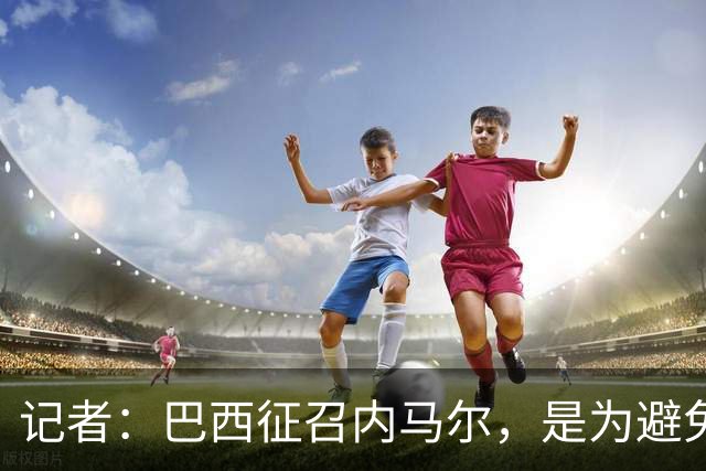 记者：巴西征召内马尔，是为避免他缺席成为球队表现不佳的借口